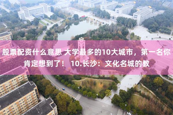 股票配资什么意思 大学最多的10大城市，第一名你肯定想到了！ 10.长沙：文化名城的教