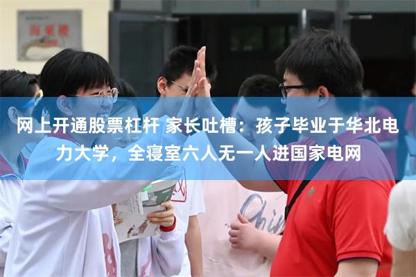 网上开通股票杠杆 家长吐槽：孩子毕业于华北电力大学，全寝室六人无一人进国家电网