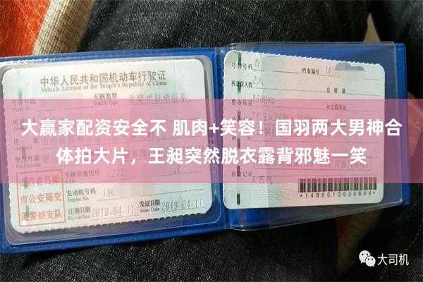 大赢家配资安全不 肌肉+笑容！国羽两大男神合体拍大片，王昶突然脱衣露背邪魅一笑