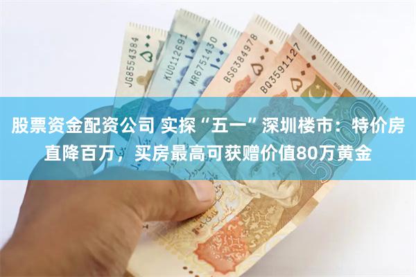 股票资金配资公司 实探“五一”深圳楼市：特价房直降百万，买房最高可获赠价值80万黄金