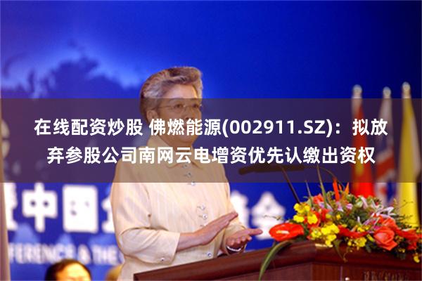 在线配资炒股 佛燃能源(002911.SZ)：拟放弃参股公司南网云电增资优先认缴出资权
