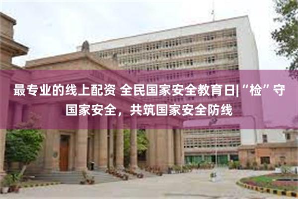 最专业的线上配资 全民国家安全教育日|“检”守国家安全，共筑国家安全防线