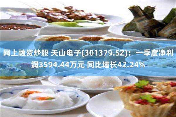网上融资炒股 天山电子(301379.SZ)：一季度净利润3594.44万元 同比增长42.24%