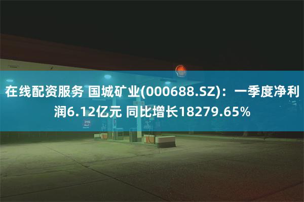 在线配资服务 国城矿业(000688.SZ)：一季度净利润6.12亿元 同比增长18279.65%