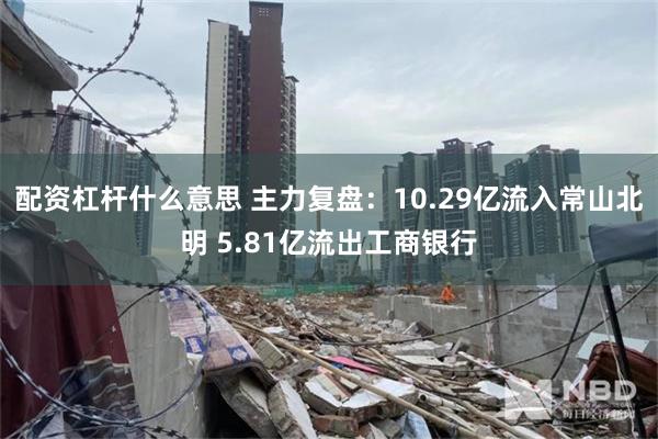 配资杠杆什么意思 主力复盘：10.29亿流入常山北明 5.81亿流出工商银行