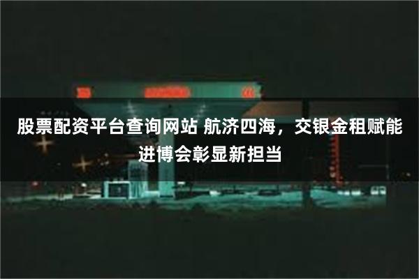 股票配资平台查询网站 航济四海，交银金租赋能进博会彰显新担当