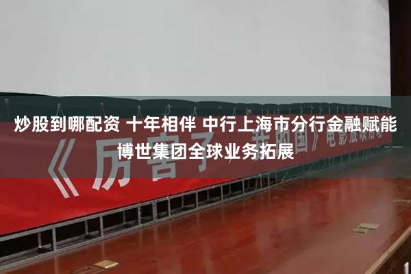 炒股到哪配资 十年相伴 中行上海市分行金融赋能博世集团全球业务拓展
