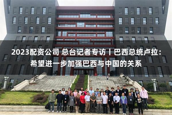 2023配资公司 总台记者专访丨巴西总统卢拉：希望进一步加强巴西与中国的关系