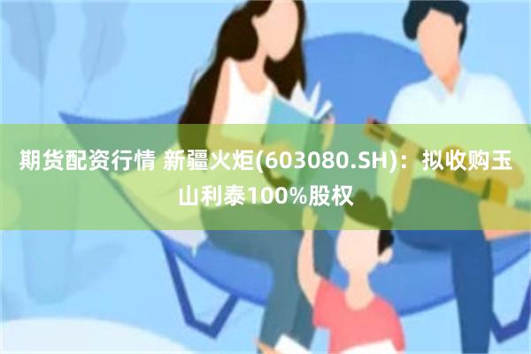 期货配资行情 新疆火炬(603080.SH)：拟收购玉山利泰100%股权