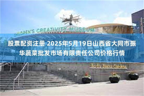股票配资注册 2025年5月19日山西省大同市振华蔬菜批发市场有限责任公司价格行情