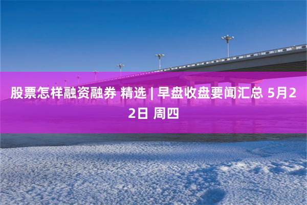 股票怎样融资融券 精选 | 早盘收盘要闻汇总 5月22日 周四