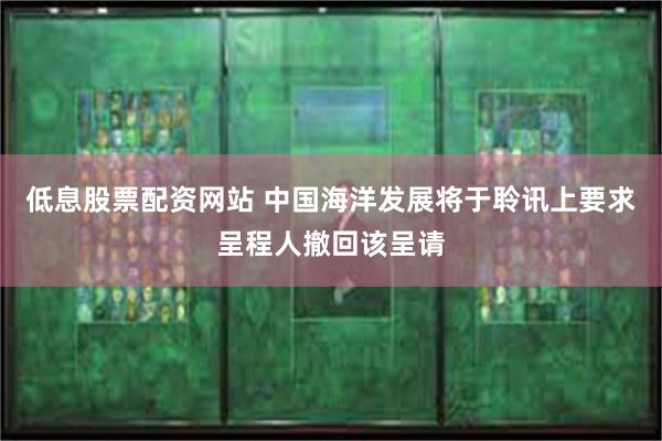 低息股票配资网站 中国海洋发展将于聆讯上要求呈程人撤回该呈请