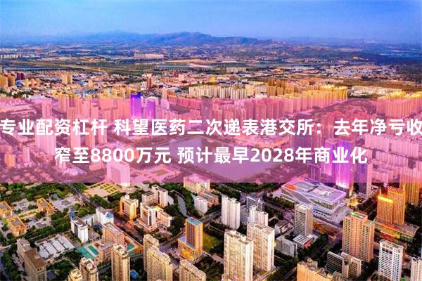 专业配资杠杆 科望医药二次递表港交所：去年净亏收窄至8800万元 预计最早2028年商业化