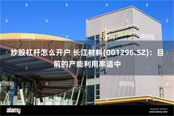 炒股杠杆怎么开户 长江材料(001296.SZ)：目前的产能利用率适中