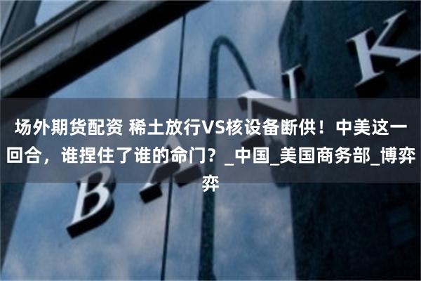 场外期货配资 稀土放行VS核设备断供！中美这一回合，谁捏住了谁的命门？_中国_美国商务部_博弈