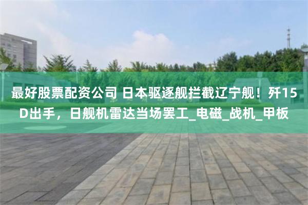 最好股票配资公司 日本驱逐舰拦截辽宁舰！歼15D出手，日舰机雷达当场罢工_电磁_战机_甲板