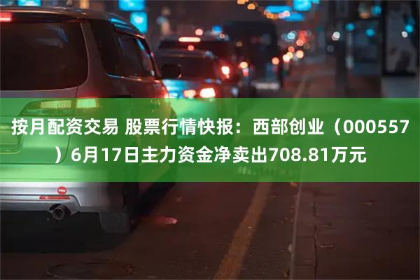 按月配资交易 股票行情快报：西部创业（000557）6月17日主力资金净卖出708.81万元