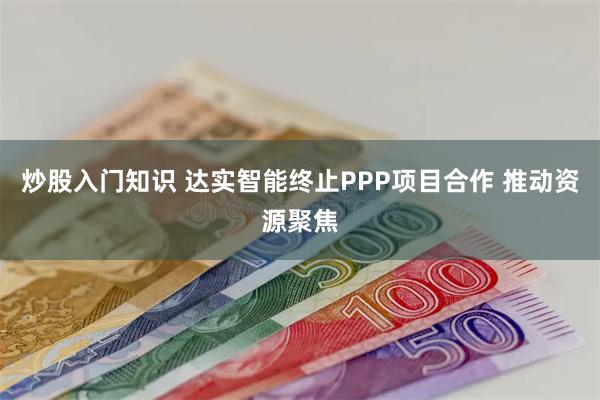 炒股入门知识 达实智能终止PPP项目合作 推动资源聚焦