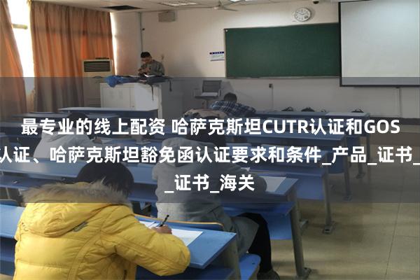 最专业的线上配资 哈萨克斯坦CUTR认证和GOST-K认证、哈萨克斯坦豁免函认证要求和条件_产品_证书_海关