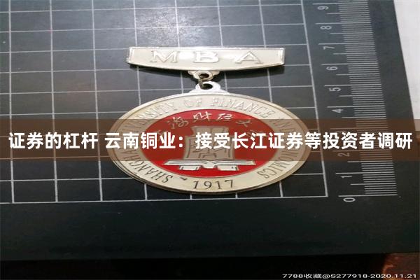 证券的杠杆 云南铜业：接受长江证券等投资者调研