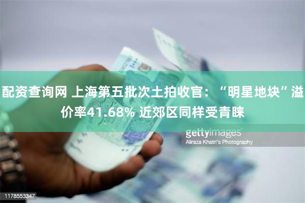 配资查询网 上海第五批次土拍收官：“明星地块”溢价率41.68% 近郊区同样受青睐