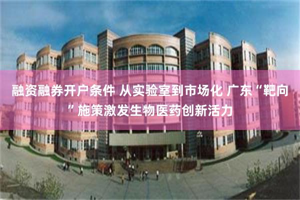 融资融券开户条件 从实验室到市场化 广东“靶向”施策激发生物医药创新活力