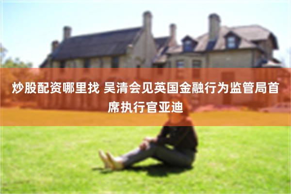 炒股配资哪里找 吴清会见英国金融行为监管局首席执行官亚迪
