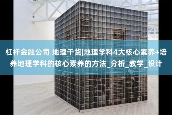 杠杆金融公司 地理干货|地理学科4大核心素养+培养地理学科的核心素养的方法_分析_教学_设计