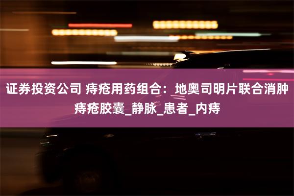 证券投资公司 痔疮用药组合：地奥司明片联合消肿痔疮胶囊_静脉_患者_内痔