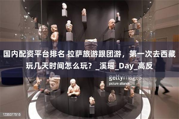 国内配资平台排名 拉萨旅游跟团游，第一次去西藏玩几天时间怎么玩？_溪瑶_Day_高反