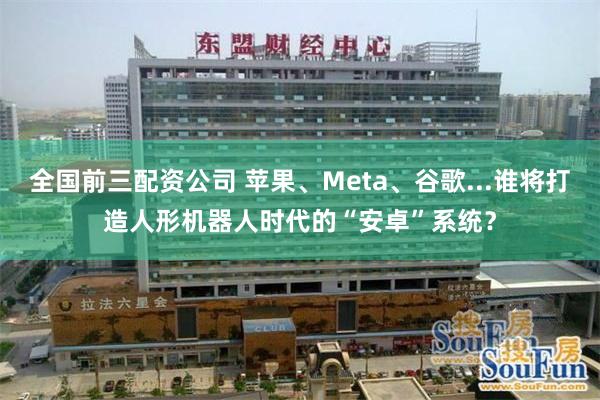 全国前三配资公司 苹果、Meta、谷歌...谁将打造人形机器人时代的“安卓”系统？